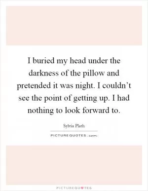 I buried my head under the darkness of the pillow and pretended it was night. I couldn’t see the point of getting up. I had nothing to look forward to Picture Quote #1
