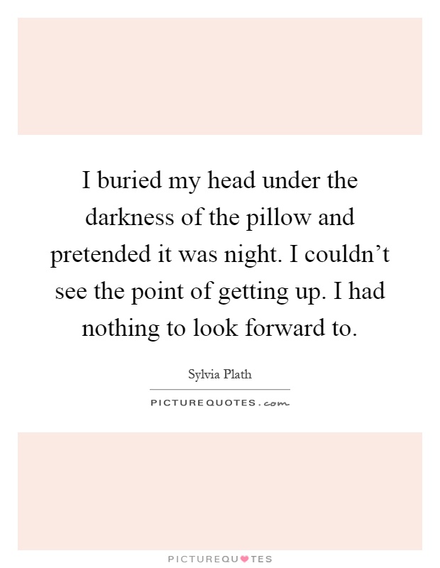 I buried my head under the darkness of the pillow and pretended it was night. I couldn't see the point of getting up. I had nothing to look forward to Picture Quote #1