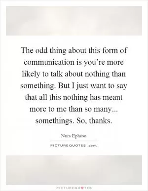 The odd thing about this form of communication is you’re more likely to talk about nothing than something. But I just want to say that all this nothing has meant more to me than so many... somethings. So, thanks Picture Quote #1