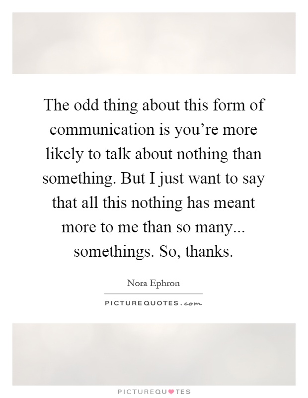 The odd thing about this form of communication is you're more likely to talk about nothing than something. But I just want to say that all this nothing has meant more to me than so many... somethings. So, thanks Picture Quote #1