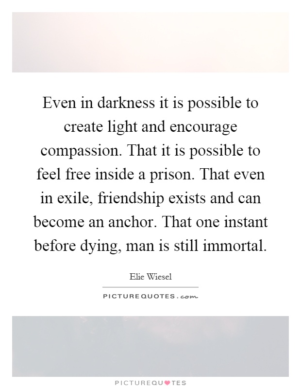 Even in darkness it is possible to create light and encourage compassion. That it is possible to feel free inside a prison. That even in exile, friendship exists and can become an anchor. That one instant before dying, man is still immortal Picture Quote #1