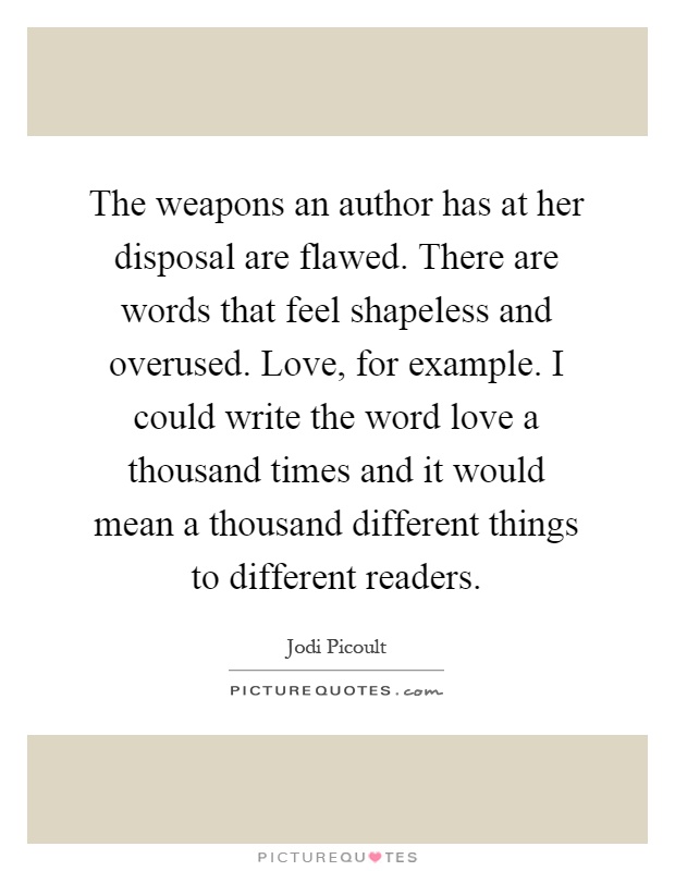 The weapons an author has at her disposal are flawed. There are words that feel shapeless and overused. Love, for example. I could write the word love a thousand times and it would mean a thousand different things to different readers Picture Quote #1