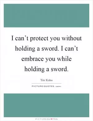 I can’t protect you without holding a sword. I can’t embrace you while holding a sword Picture Quote #1