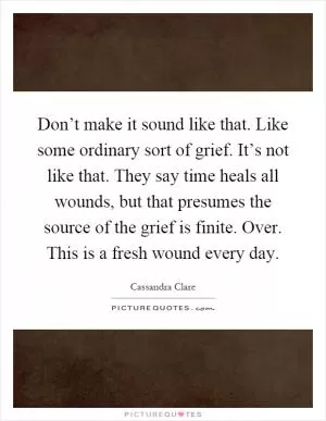 Don’t make it sound like that. Like some ordinary sort of grief. It’s not like that. They say time heals all wounds, but that presumes the source of the grief is finite. Over. This is a fresh wound every day Picture Quote #1