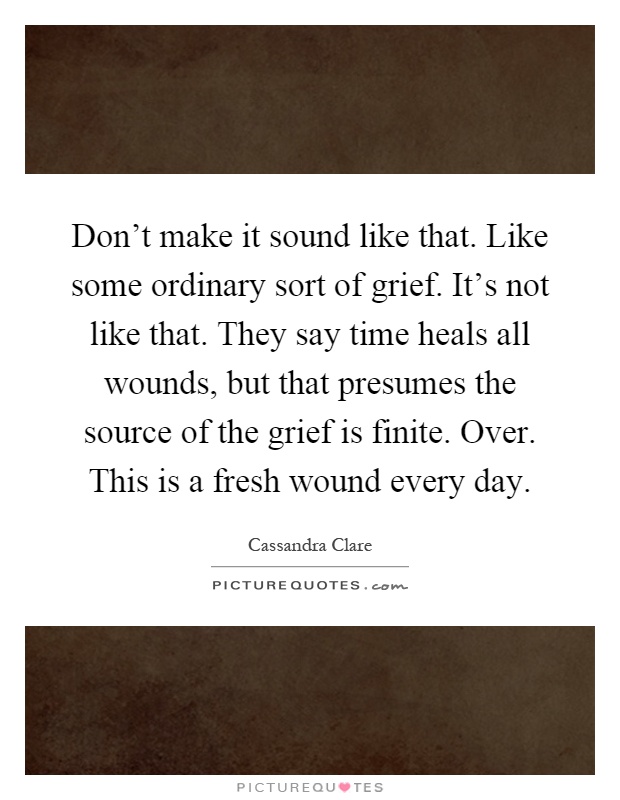 Don't make it sound like that. Like some ordinary sort of grief. It's not like that. They say time heals all wounds, but that presumes the source of the grief is finite. Over. This is a fresh wound every day Picture Quote #1