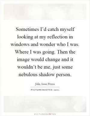 Sometimes I’d catch myself looking at my reflection in windows and wonder who I was. Where I was going. Then the image would change and it wouldn’t be me, just some nebulous shadow person Picture Quote #1