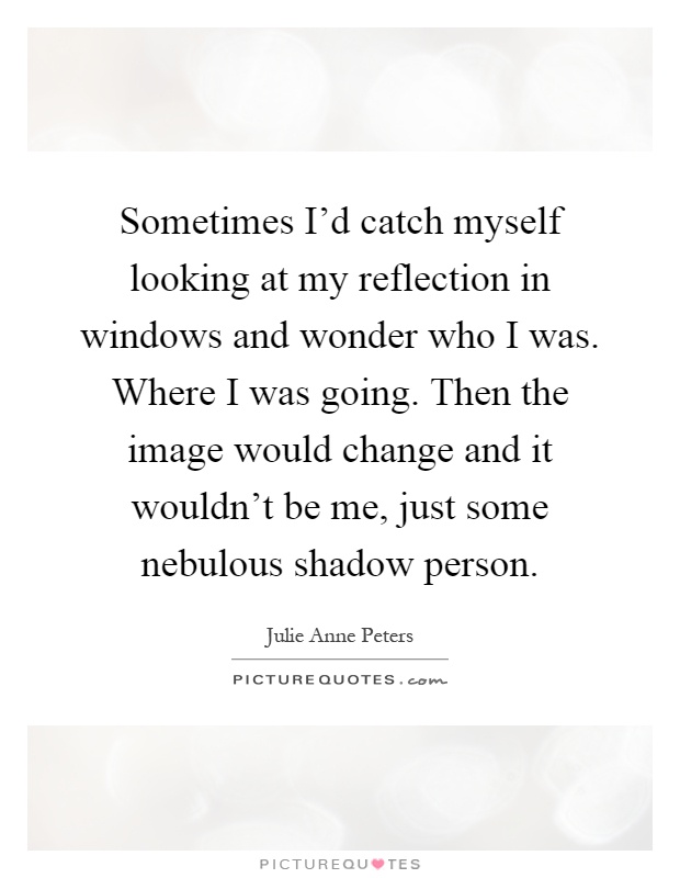 Sometimes I'd catch myself looking at my reflection in windows and wonder who I was. Where I was going. Then the image would change and it wouldn't be me, just some nebulous shadow person Picture Quote #1