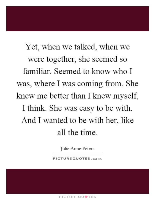 Yet, when we talked, when we were together, she seemed so familiar. Seemed to know who I was, where I was coming from. She knew me better than I knew myself, I think. She was easy to be with. And I wanted to be with her, like all the time Picture Quote #1
