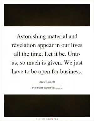 Astonishing material and revelation appear in our lives all the time. Let it be. Unto us, so much is given. We just have to be open for business Picture Quote #1