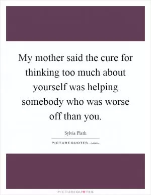My mother said the cure for thinking too much about yourself was helping somebody who was worse off than you Picture Quote #1