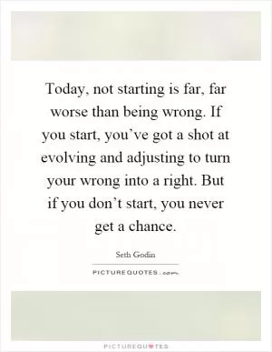 Today, not starting is far, far worse than being wrong. If you start, you’ve got a shot at evolving and adjusting to turn your wrong into a right. But if you don’t start, you never get a chance Picture Quote #1