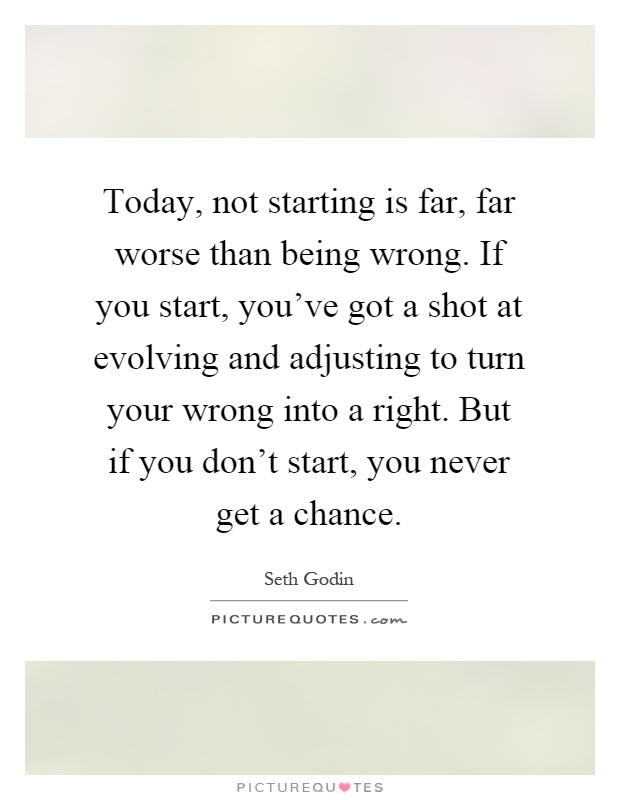 Today, not starting is far, far worse than being wrong. If you start, you've got a shot at evolving and adjusting to turn your wrong into a right. But if you don't start, you never get a chance Picture Quote #1
