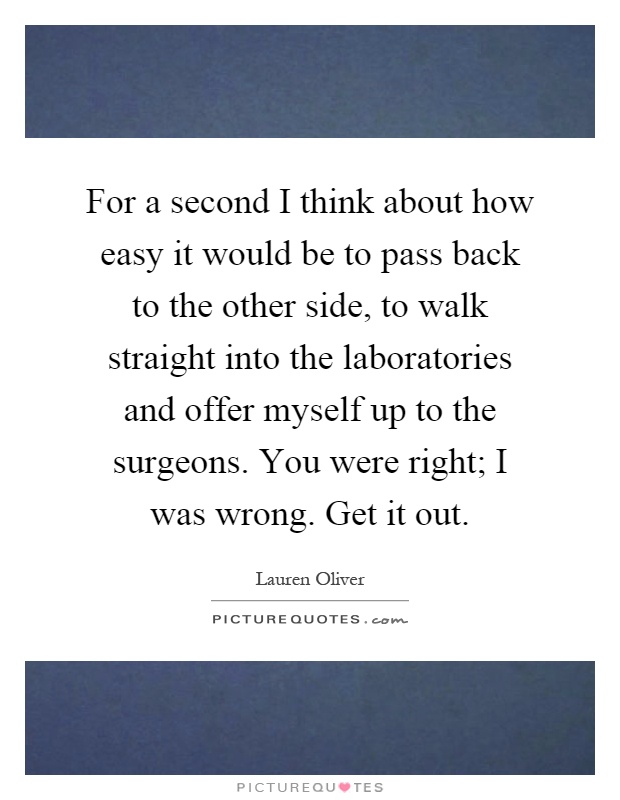 For a second I think about how easy it would be to pass back to the other side, to walk straight into the laboratories and offer myself up to the surgeons. You were right; I was wrong. Get it out Picture Quote #1