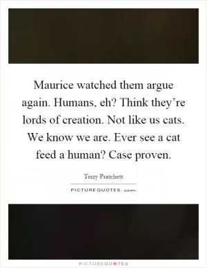 Maurice watched them argue again. Humans, eh? Think they’re lords of creation. Not like us cats. We know we are. Ever see a cat feed a human? Case proven Picture Quote #1