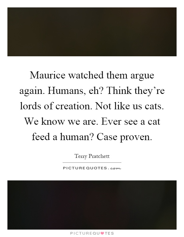 Maurice watched them argue again. Humans, eh? Think they're lords of creation. Not like us cats. We know we are. Ever see a cat feed a human? Case proven Picture Quote #1