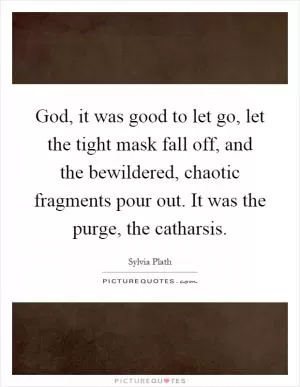 God, it was good to let go, let the tight mask fall off, and the bewildered, chaotic fragments pour out. It was the purge, the catharsis Picture Quote #1