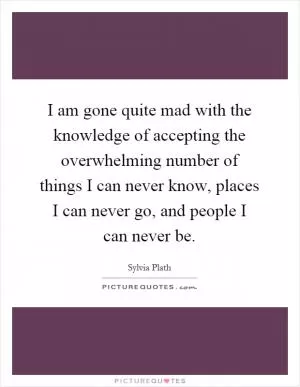 I am gone quite mad with the knowledge of accepting the overwhelming number of things I can never know, places I can never go, and people I can never be Picture Quote #1