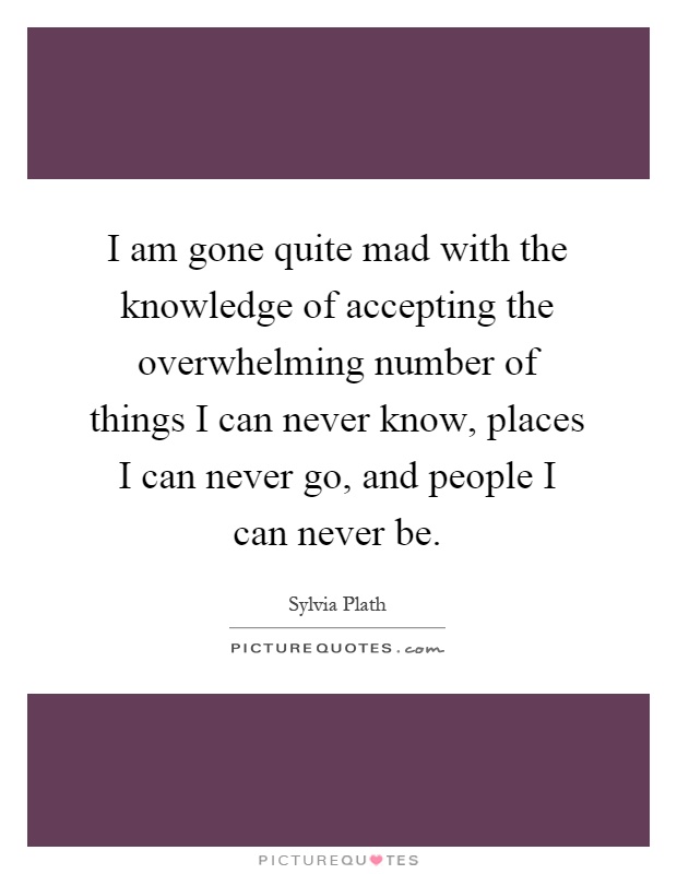 I am gone quite mad with the knowledge of accepting the overwhelming number of things I can never know, places I can never go, and people I can never be Picture Quote #1