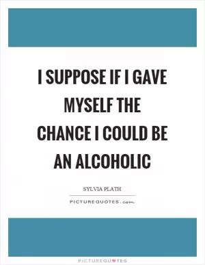I suppose if I gave myself the chance I could be an alcoholic Picture Quote #1
