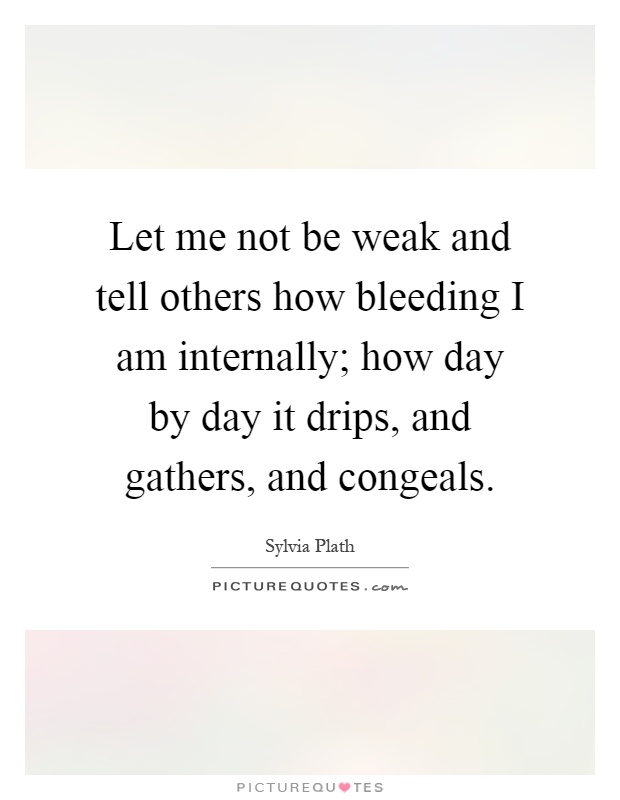 Let me not be weak and tell others how bleeding I am internally; how day by day it drips, and gathers, and congeals Picture Quote #1