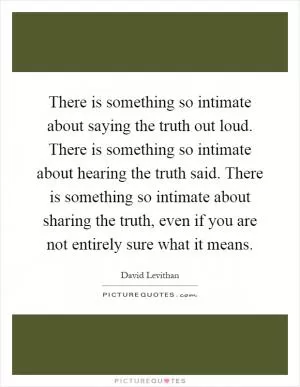 There is something so intimate about saying the truth out loud. There is something so intimate about hearing the truth said. There is something so intimate about sharing the truth, even if you are not entirely sure what it means Picture Quote #1