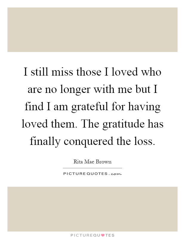 I still miss those I loved who are no longer with me but I find I am grateful for having loved them. The gratitude has finally conquered the loss Picture Quote #1