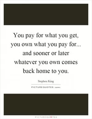 You pay for what you get, you own what you pay for... and sooner or later whatever you own comes back home to you Picture Quote #1