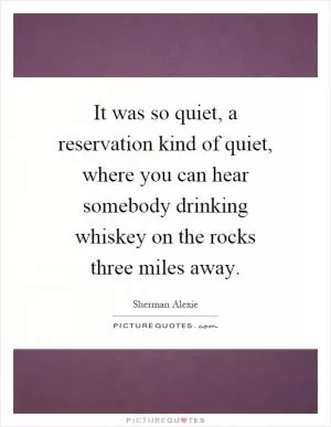 It was so quiet, a reservation kind of quiet, where you can hear somebody drinking whiskey on the rocks three miles away Picture Quote #1