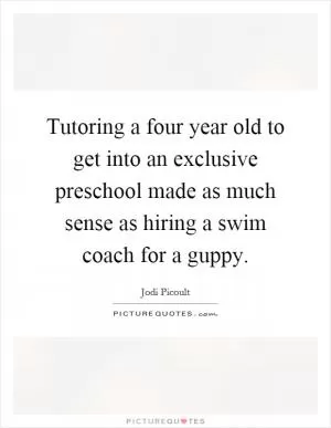 Tutoring a four year old to get into an exclusive preschool made as much sense as hiring a swim coach for a guppy Picture Quote #1