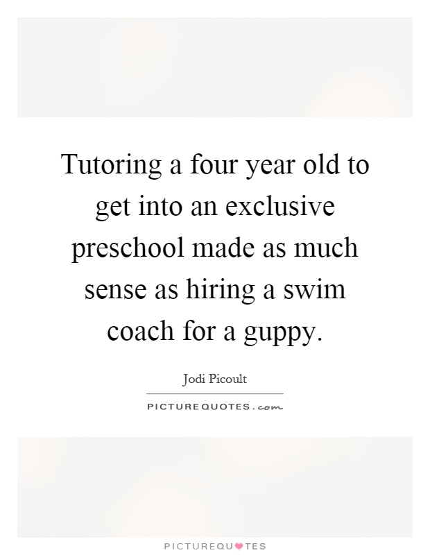 Tutoring a four year old to get into an exclusive preschool made as much sense as hiring a swim coach for a guppy Picture Quote #1