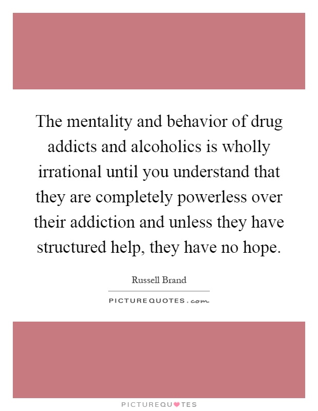 The mentality and behavior of drug addicts and alcoholics is wholly irrational until you understand that they are completely powerless over their addiction and unless they have structured help, they have no hope Picture Quote #1