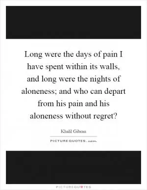 Long were the days of pain I have spent within its walls, and long were the nights of aloneness; and who can depart from his pain and his aloneness without regret? Picture Quote #1