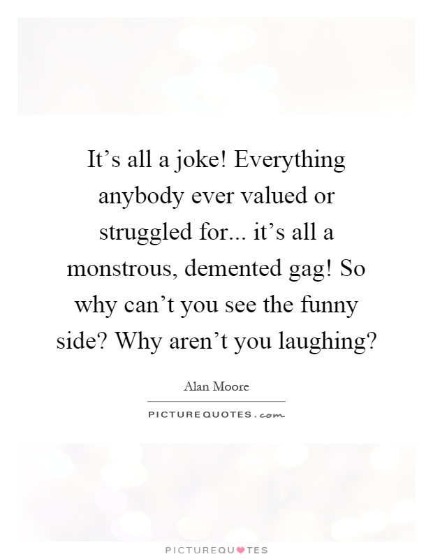 It's all a joke! Everything anybody ever valued or struggled for... it's all a monstrous, demented gag! So why can't you see the funny side? Why aren't you laughing? Picture Quote #1