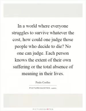 In a world where everyone struggles to survive whatever the cost, how could one judge those people who decide to die? No one can judge. Each person knows the extent of their own suffering or the total absence of meaning in their lives Picture Quote #1