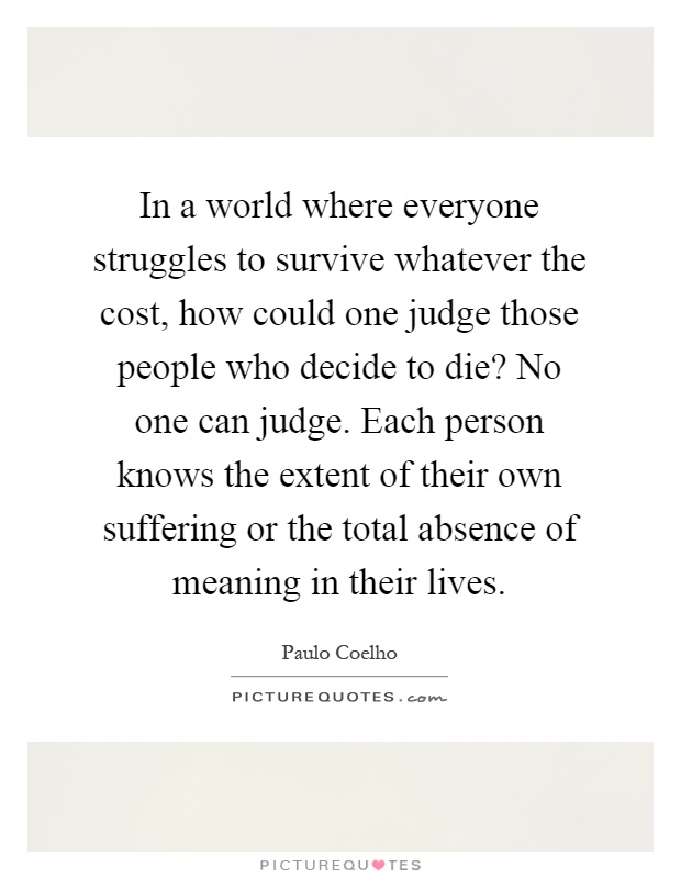 In a world where everyone struggles to survive whatever the cost, how could one judge those people who decide to die? No one can judge. Each person knows the extent of their own suffering or the total absence of meaning in their lives Picture Quote #1