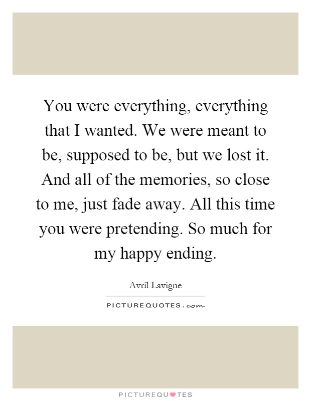 You were everything, everything that I wanted. We were meant to be, supposed to be, but we lost it. And all of the memories, so close to me, just fade away. All this time you were pretending. So much for my happy ending Picture Quote #1