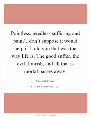 Pointless, needless suffering and pain? I don’t suppose it would help if I told you that was the way life is. The good suffer, the evil flourish, and all that is mortal passes away Picture Quote #1