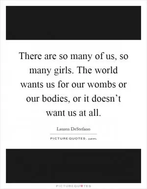There are so many of us, so many girls. The world wants us for our wombs or our bodies, or it doesn’t want us at all Picture Quote #1