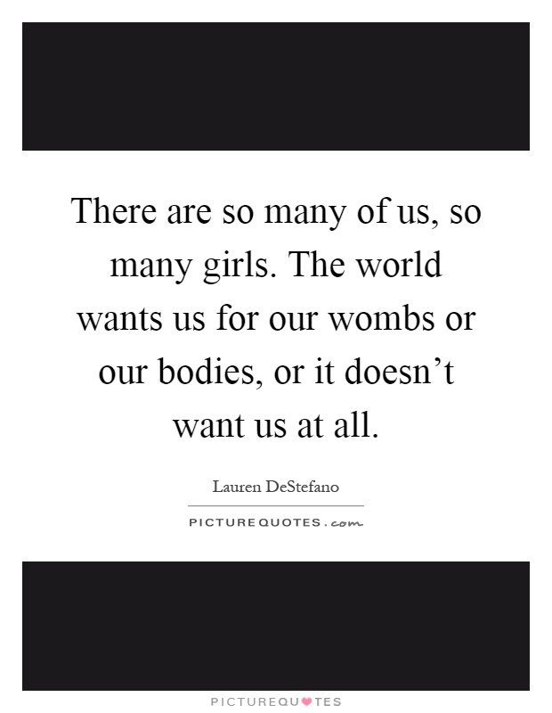 There are so many of us, so many girls. The world wants us for our wombs or our bodies, or it doesn't want us at all Picture Quote #1