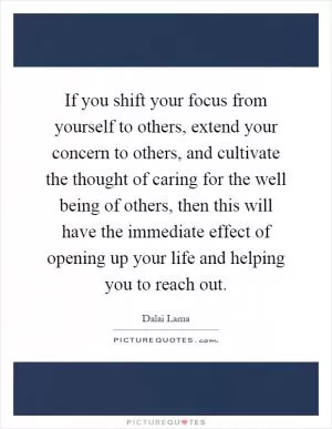 If you shift your focus from yourself to others, extend your concern to others, and cultivate the thought of caring for the well being of others, then this will have the immediate effect of opening up your life and helping you to reach out Picture Quote #1