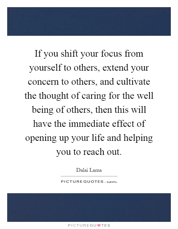 If you shift your focus from yourself to others, extend your concern to others, and cultivate the thought of caring for the well being of others, then this will have the immediate effect of opening up your life and helping you to reach out Picture Quote #1