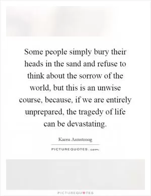 Some people simply bury their heads in the sand and refuse to think about the sorrow of the world, but this is an unwise course, because, if we are entirely unprepared, the tragedy of life can be devastating Picture Quote #1