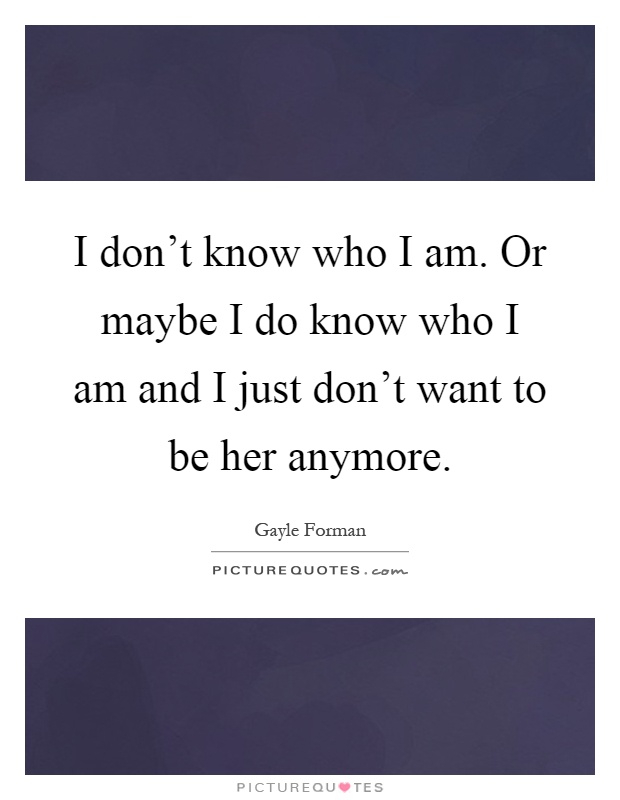 I don't know who I am. Or maybe I do know who I am and I just don't want to be her anymore Picture Quote #1