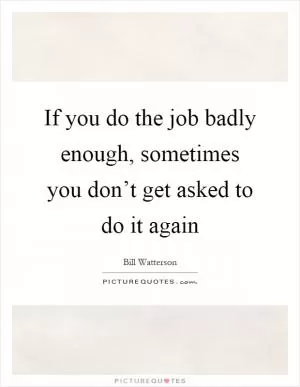 If you do the job badly enough, sometimes you don’t get asked to do it again Picture Quote #1