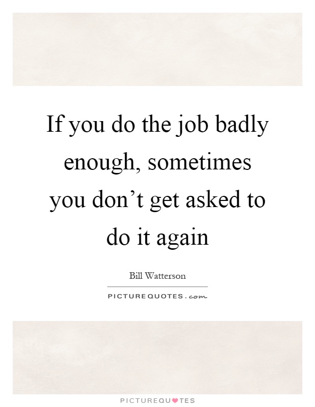 If you do the job badly enough, sometimes you don't get asked to do it again Picture Quote #1