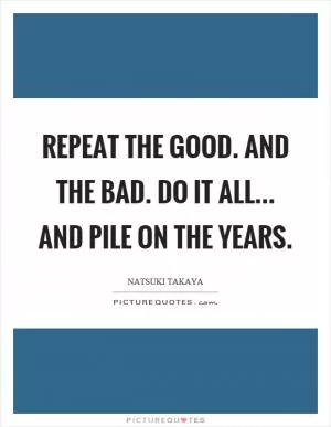 Repeat the good. And the bad. Do it all... and pile on the years Picture Quote #1