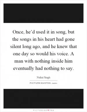 Once, he’d used it in song, but the songs in his heart had gone silent long ago, and he knew that one day so would his voice. A man with nothing inside him eventually had nothing to say Picture Quote #1