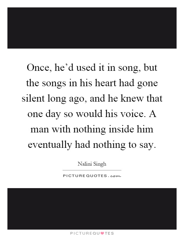 Once, he'd used it in song, but the songs in his heart had gone silent long ago, and he knew that one day so would his voice. A man with nothing inside him eventually had nothing to say Picture Quote #1