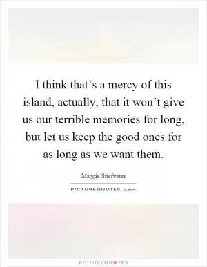 I think that’s a mercy of this island, actually, that it won’t give us our terrible memories for long, but let us keep the good ones for as long as we want them Picture Quote #1