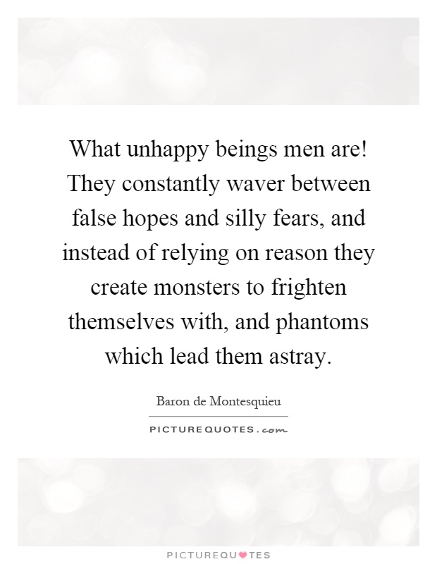 What unhappy beings men are! They constantly waver between false hopes and silly fears, and instead of relying on reason they create monsters to frighten themselves with, and phantoms which lead them astray Picture Quote #1